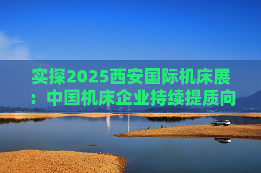 实探2025西安国际机床展：中国机床企业持续提质向“新”