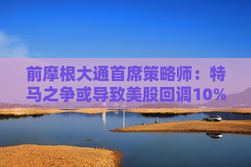 前摩根大通首席策略师：特马之争或导致美股回调10%