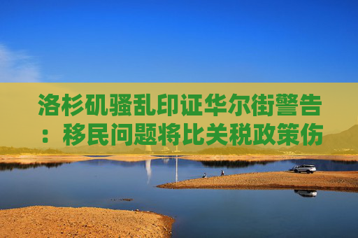 洛杉矶骚乱印证华尔街警告：移民问题将比关税政策伤害更大！