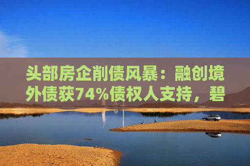 头部房企削债风暴：融创境外债获74%债权人支持，碧桂园锁定70%共识