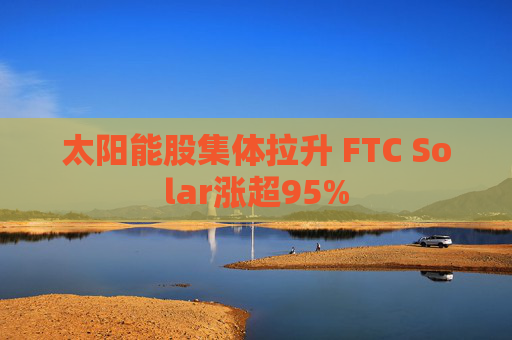 太阳能股集体拉升 FTC Solar涨超95%