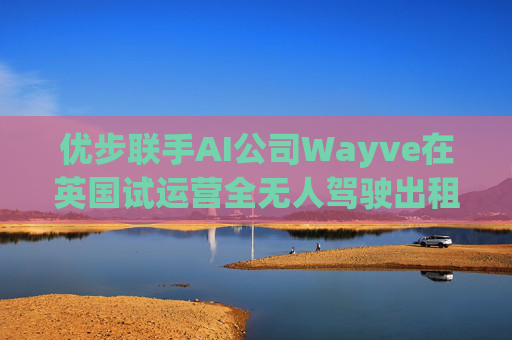 优步联手AI公司Wayve在英国试运营全无人驾驶出租车