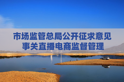 市场监管总局公开征求意见 事关直播电商监督管理