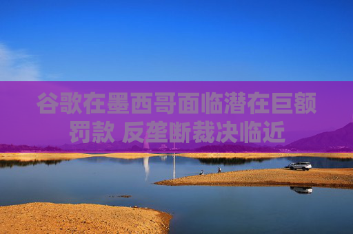 谷歌在墨西哥面临潜在巨额罚款 反垄断裁决临近