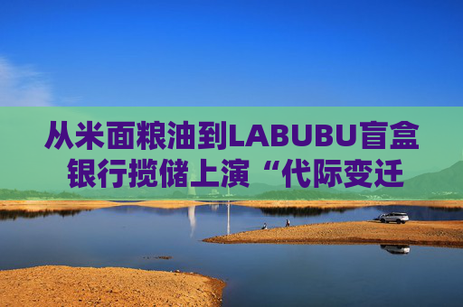 从米面粮油到LABUBU盲盒 银行揽储上演“代际变迁” 卷赠品模式难以持续