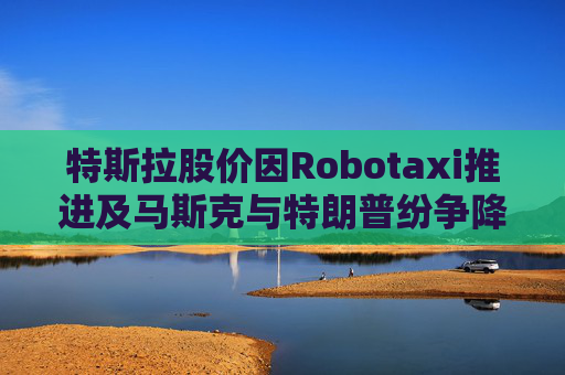特斯拉股价因Robotaxi推进及马斯克与特朗普纷争降温而上涨