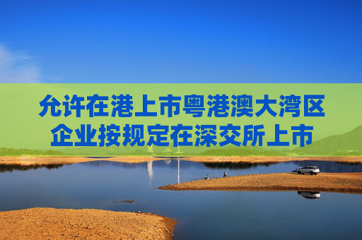 允许在港上市粤港澳大湾区企业按规定在深交所上市