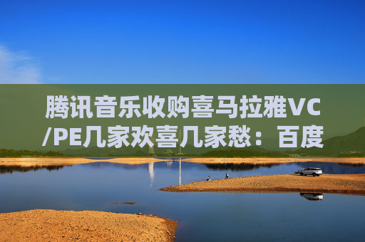 腾讯音乐收购喜马拉雅VC/PE几家欢喜几家愁：百度、歌斐回报超300% 挚信资本、好未来持有超10年收益1.8倍