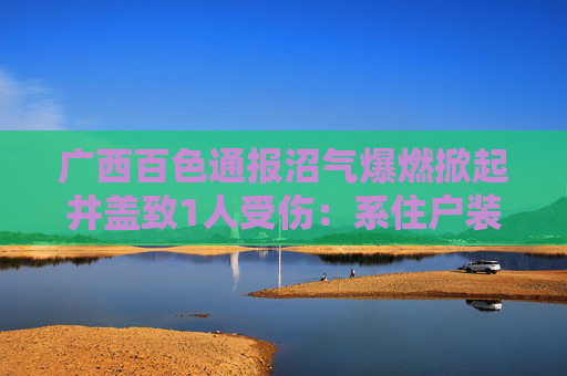 广西百色通报沼气爆燃掀起井盖致1人受伤：系住户装修不慎引发