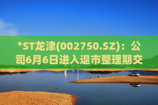 *ST龙津(002750.SZ)：公司6月6日进入退市整理期交易，退市整理期为十五个交易日