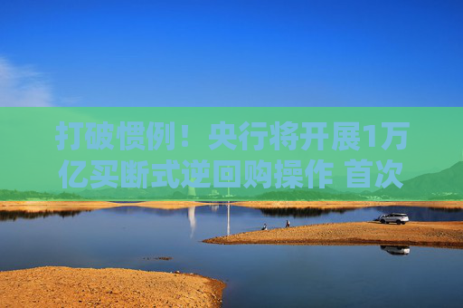 打破惯例！央行将开展1万亿买断式逆回购操作 首次“预告”释放什么信号？