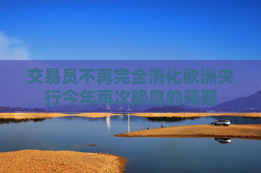 交易员不再完全消化欧洲央行今年再次降息的预期