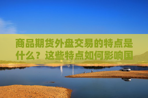 商品期货外盘交易的特点是什么？这些特点如何影响国际市场？