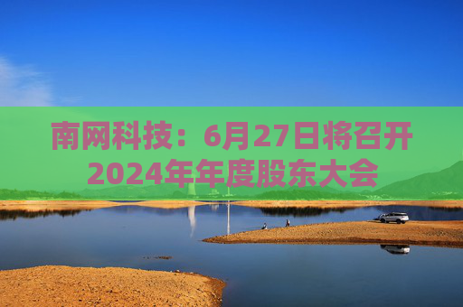 南网科技：6月27日将召开2024年年度股东大会