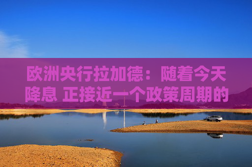 欧洲央行拉加德：随着今天降息 正接近一个政策周期的尾声