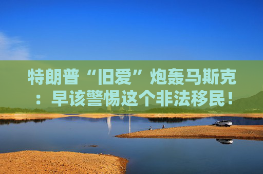 特朗普“旧爱”炮轰马斯克：早该警惕这个非法移民！