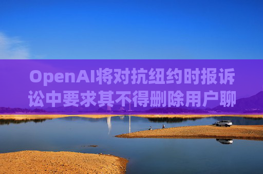 OpenAI将对抗纽约时报诉讼中要求其不得删除用户聊天数据的命令