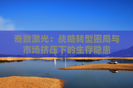 奇致激光：战略转型困局与市场挤压下的生存隐患