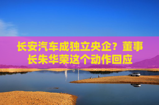 长安汽车成独立央企？董事长朱华荣这个动作回应