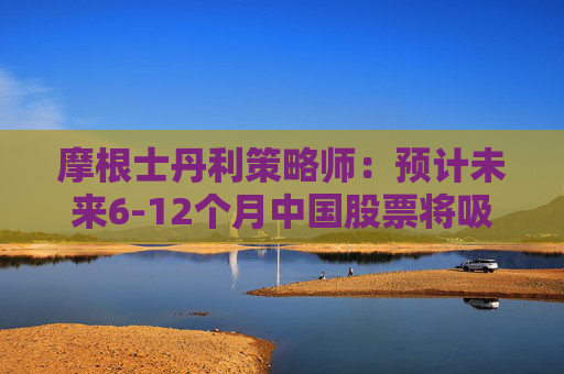 摩根士丹利策略师：预计未来6-12个月中国股票将吸引更多资金流入