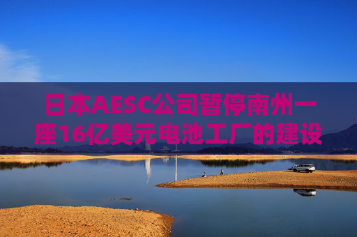 日本AESC公司暂停南州一座16亿美元电池工厂的建设
