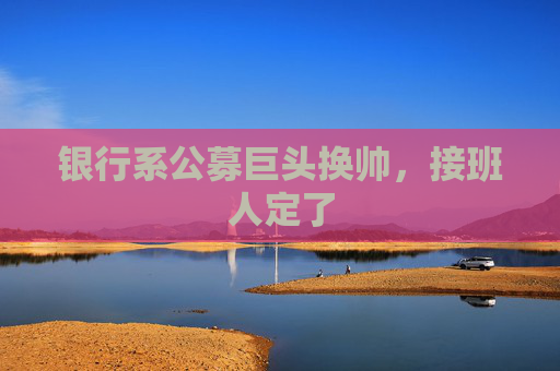 银行系公募巨头换帅，接班人定了