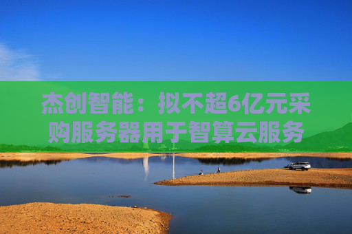 杰创智能：拟不超6亿元采购服务器用于智算云服务