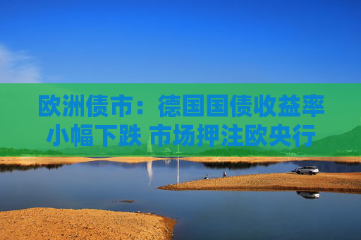 欧洲债市：德国国债收益率小幅下跌 市场押注欧央行降息周期尚未结束