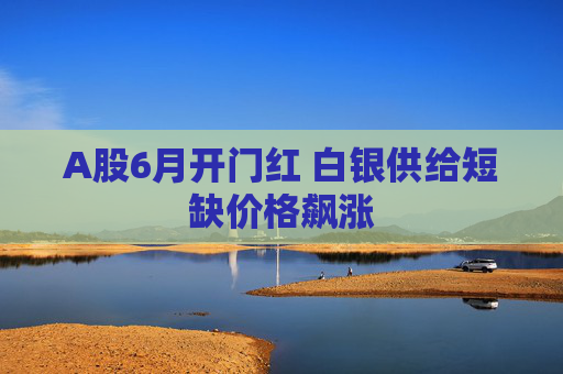 A股6月开门红 白银供给短缺价格飙涨