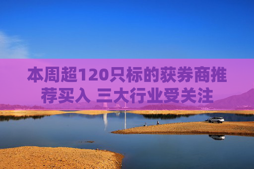 本周超120只标的获券商推荐买入 三大行业受关注