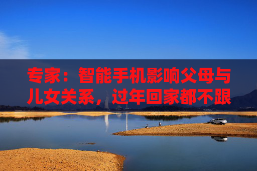 专家：智能手机影响父母与儿女关系，过年回家都不跟爹妈说话