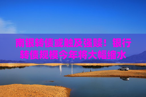 南银转债或触及强赎！银行转债规模今年将大幅缩水