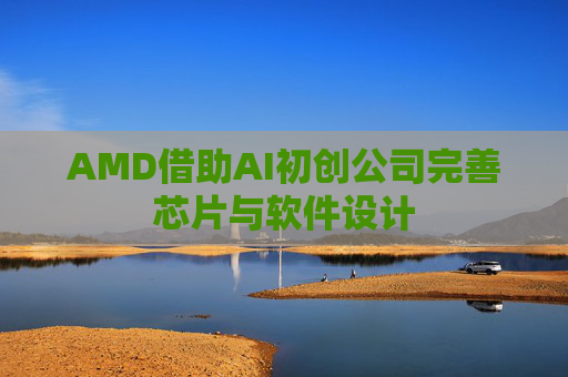 AMD借助AI初创公司完善芯片与软件设计