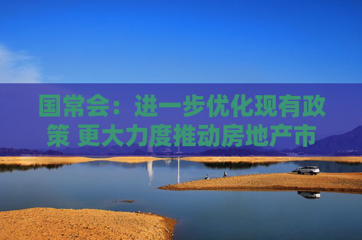 国常会：进一步优化现有政策 更大力度推动房地产市场止跌回稳