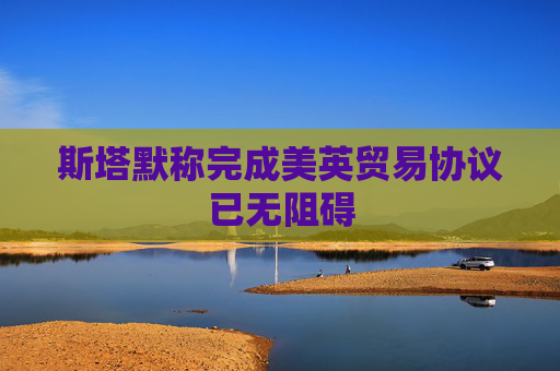 斯塔默称完成美英贸易协议已无阻碍
