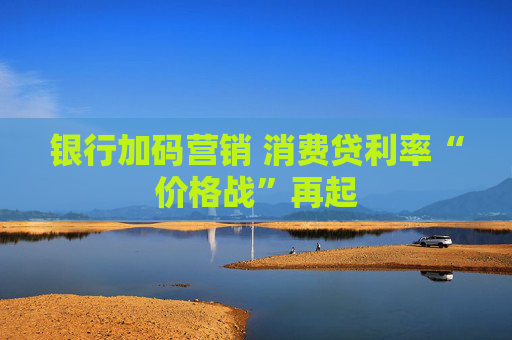 银行加码营销 消费贷利率“价格战”再起