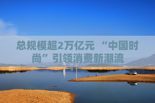总规模超2万亿元 “中国时尚”引领消费新潮流