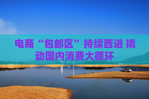 电商“包邮区”持续西进 撬动国内消费大循环