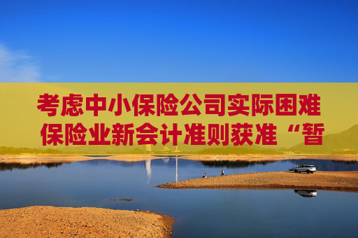 考虑中小保险公司实际困难 保险业新会计准则获准“暂缓执行”空间