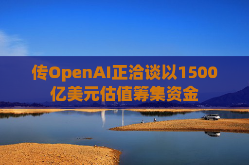 传OpenAI正洽谈以1500亿美元估值筹集资金
