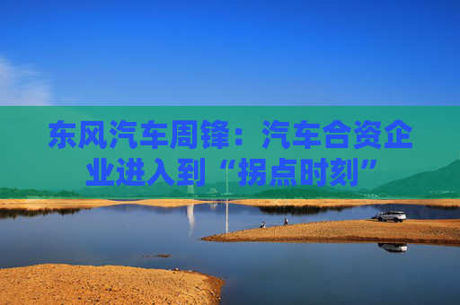 东风汽车周锋：汽车合资企业进入到“拐点时刻”