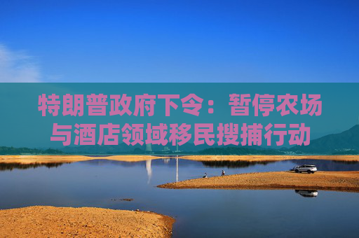 特朗普政府下令：暂停农场与酒店领域移民搜捕行动