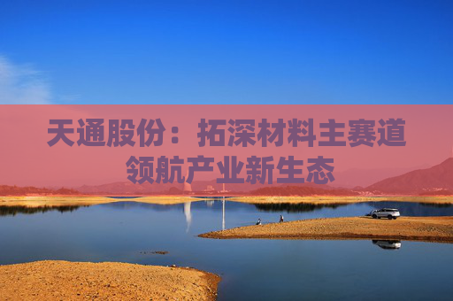 天通股份：拓深材料主赛道 领航产业新生态