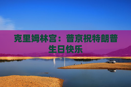 克里姆林宫：普京祝特朗普生日快乐