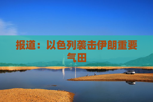 报道：以色列袭击伊朗重要气田