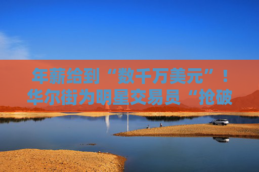 年薪给到“数千万美元”！华尔街为明星交易员“抢破头”