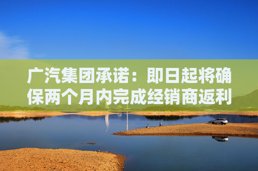广汽集团承诺：即日起将确保两个月内完成经销商返利兑现