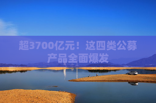 超3700亿元！这四类公募产品全面爆发