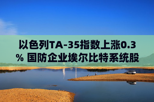 以色列TA-35指数上涨0.3% 国防企业埃尔比特系统股价飙升
