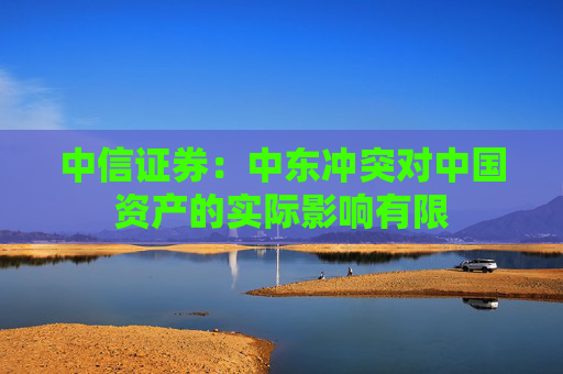 中信证券：中东冲突对中国资产的实际影响有限